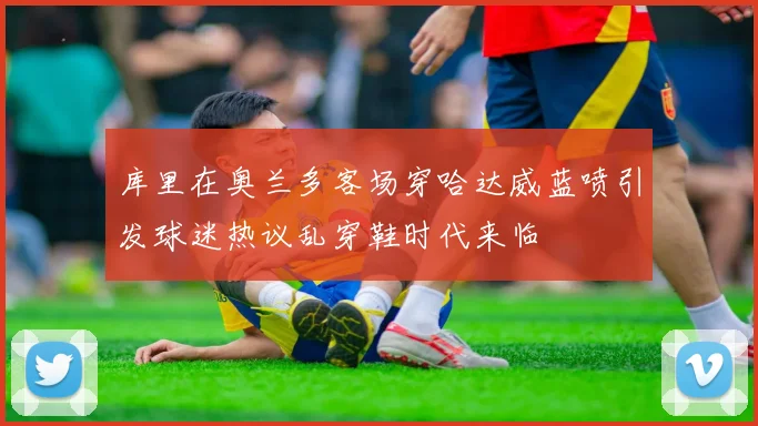 库里在奥兰多客场穿哈达威蓝喷引发球迷热议乱穿鞋时代来临