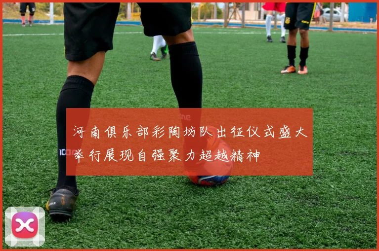 河南俱乐部彩陶坊队出征仪式盛大举行展现自强聚力超越精神