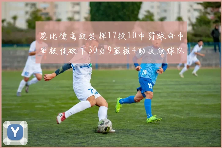 恩比德高效发挥17投10中罚球命中率极佳砍下30分9篮板4助攻助球队获胜