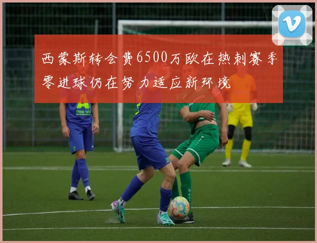 西蒙斯转会费6500万欧在热刺赛季零进球仍在努力适应新环境