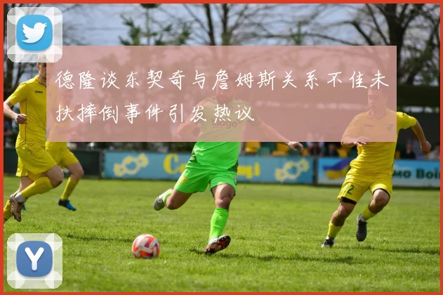 德隆谈东契奇与詹姆斯关系不佳未扶摔倒事件引发热议
