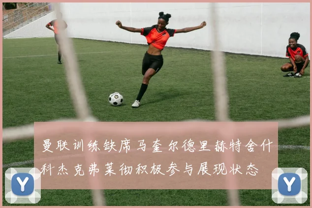 曼联训练缺席马奎尔德里赫特舍什科杰克弗莱彻积极参与展现状态