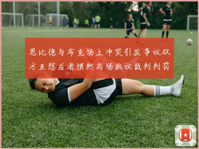 恩比德与布克场上冲突引发争议双方互怼后者愤然离场抗议裁判判罚