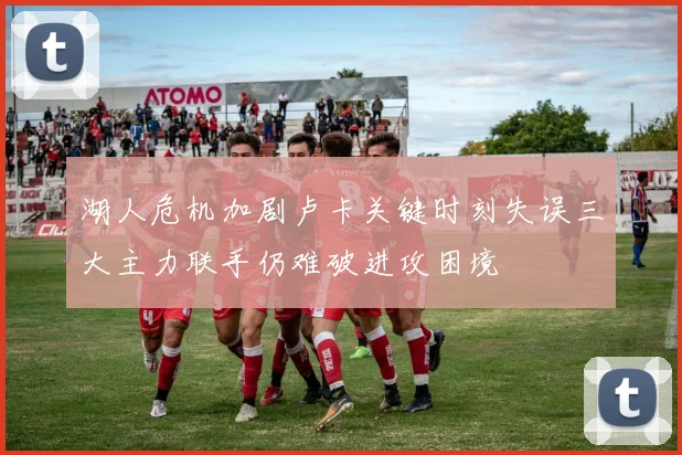 湖人危机加剧卢卡关键时刻失误三大主力联手仍难破进攻困境