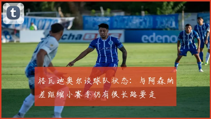 格瓦迪奥尔谈球队状态：与阿森纳差距缩小赛季仍有很长路要走