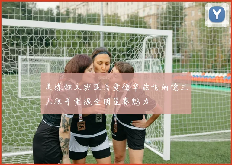 美媒称文班亚马爱德华兹伦纳德三人联手重振全明星赛魅力