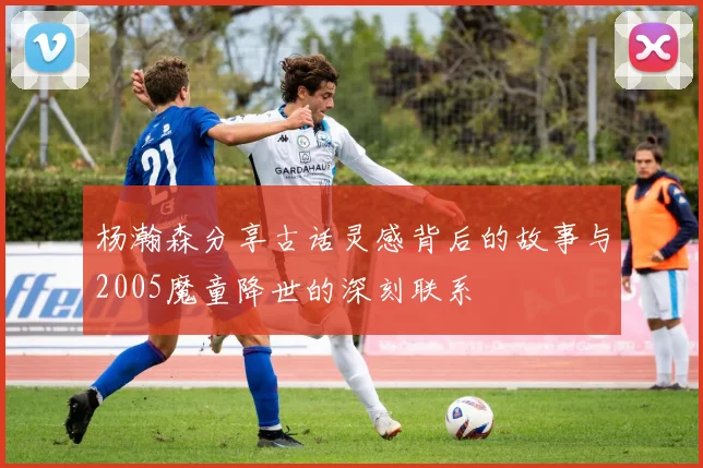 杨瀚森分享古话灵感背后的故事与2005魔童降世的深刻联系