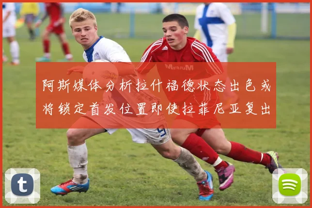 阿斯媒体分析拉什福德状态出色或将锁定首发位置即使拉菲尼亚复出
