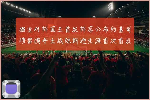 掘金对阵国王首发阵容公布约基奇穆雷携手出战琼斯迎生涯首次首发机会