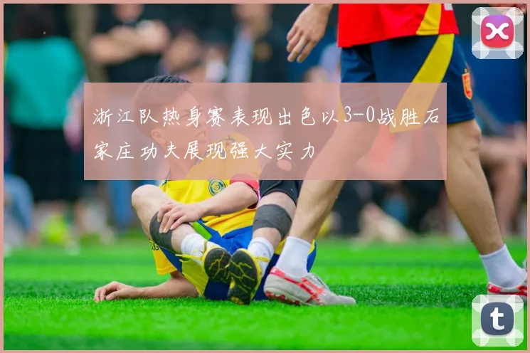 浙江队热身赛表现出色以3-0战胜石家庄功夫展现强大实力