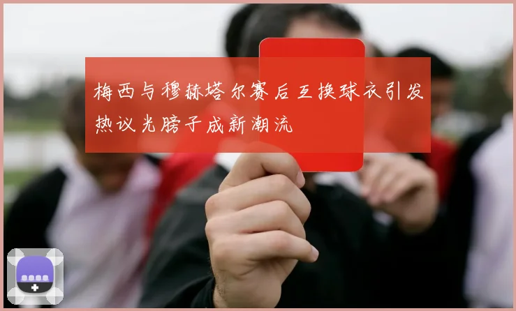 梅西与穆赫塔尔赛后互换球衣引发热议光膀子成新潮流