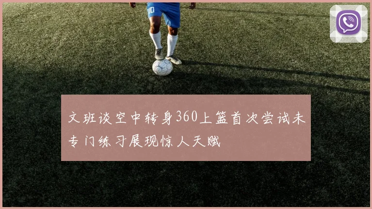 文班谈空中转身360上篮首次尝试未专门练习展现惊人天赋