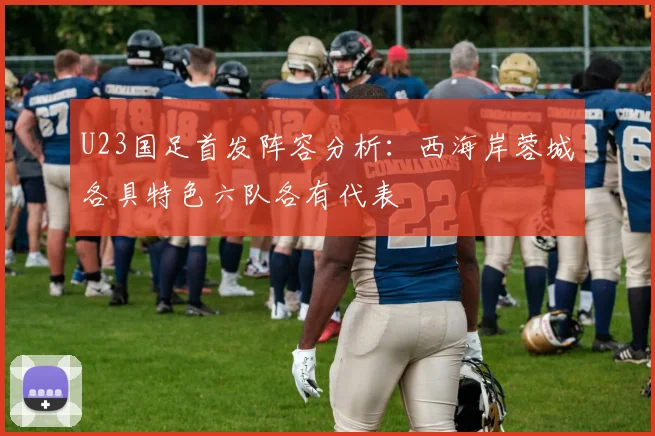 U23国足首发阵容分析：西海岸蓉城各具特色六队各有代表