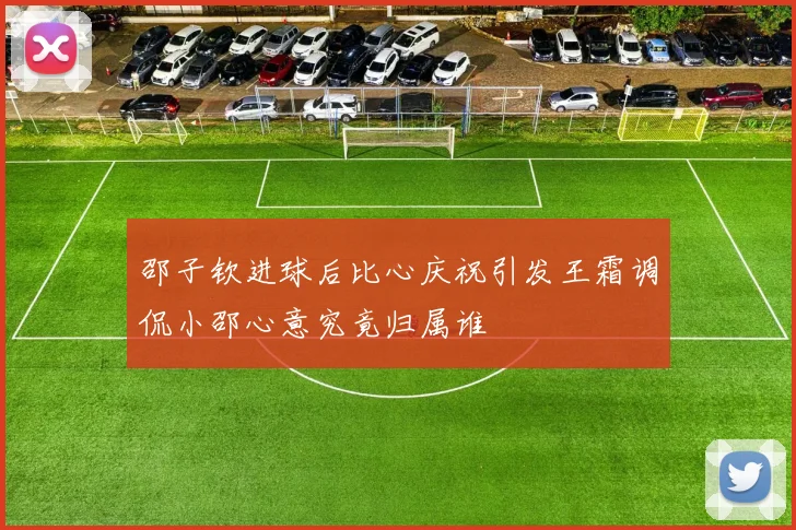 邵子钦进球后比心庆祝引发王霜调侃小邵心意究竟归属谁